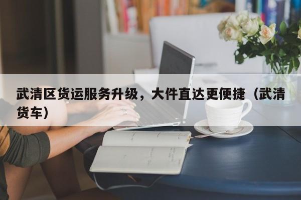 武清區(qū)貨運服務升級，大件直達更便捷（武清貨車）