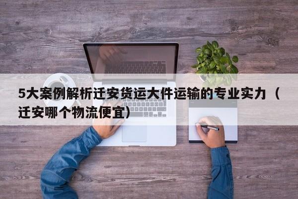 5大案例解析遷安貨運大件運輸?shù)膶I(yè)實力（遷安哪個物流便宜）