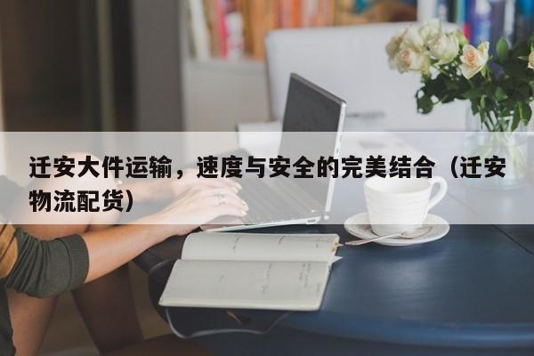 遷安大件運(yùn)輸，速度與安全的完美結(jié)合（遷安物流配貨）