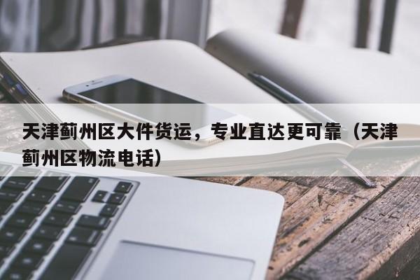天津薊州區(qū)大件貨運(yùn)，專業(yè)直達(dá)更可靠（天津薊州區(qū)物流電話）